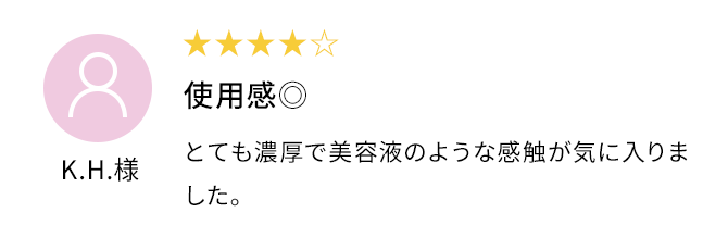 使用感◎とても濃厚で美容液のような感触が気に入りました。K.H.様