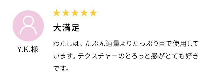 大満足 わたしは、たぶん適量よりたっぷり目で使用しています。テクスチャーのとろっと感がとても好きです。Y.K.様