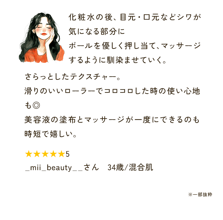 化粧水の後、目元・口元などシワが気になる部分にボールを優しく押し当て、マッサージするように馴染ませていく。さらっとしたテクスチャー。滑りのいいローラーでコロコロした時の使い心地も◎美容液の塗布とマッサージが一度にできるのも時短で嬉しい。★★★★★5 _mii_beauty__さん　34歳/混合肌 ※一部抜粋