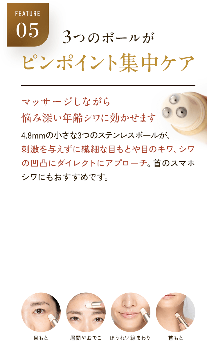 FEATURE05 3つのボールがピンポイント集中ケア マッサージしながら 悩み深い年齢シワに効かせます 4.8mmの小さな3つのステンレスボールが、刺激を与えずに繊細な目もとや目のキワ、シワの凹凸にダイレクトにアプローチ。首のスマホシワにもおすすめです。 目もと 眉間やおでこ ほうれい線まわり 首もと