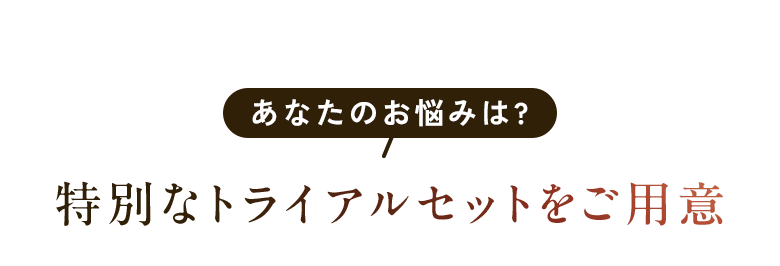 あなたのお悩みは? 特別なトライアルセットをご用意