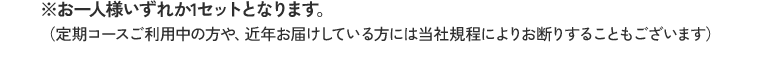 ※お一人様いずれか1セットとなります。 （定期コースご利用中の方や、近年お届けしている方には当社規程によりお断りすることもございます）