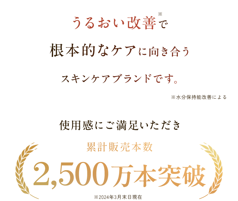 うるおい改善で 根本的なケアに向き合うスキンケアブランドです。※水分保持能改善による 使用感にご満足いただき累計販売本数2,500万本突破 ※2024年3月末日現在