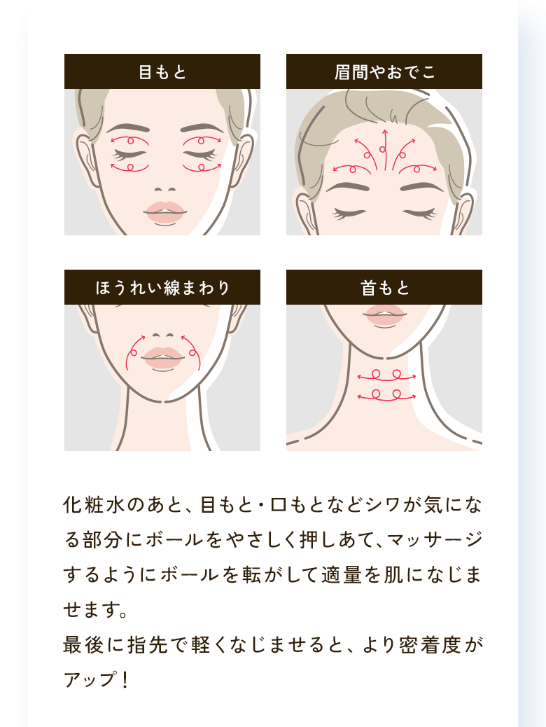 目もと 眉間やおでこ ほうれい線まわり 首もと 化粧水のあと、目もと・口もとなどシワが気になる部分にボールをやさしく押しあて、マッサージするようにボールを転がして適量を肌になじませます。最後に指先で軽くなじませると、より密着度がアップ！