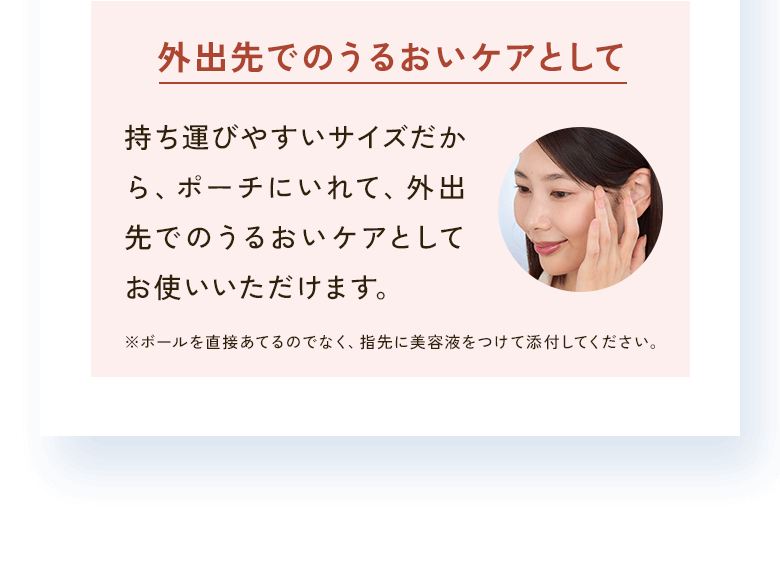 外出先でのうるおいケアとして 持ち運びやすいサイズだから、ポーチにいれて、外出先でのうるおいケアとしてお使いいただけます。※ボールを直接あてるのでなく、指先に美容液をつけて添付してください。